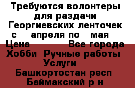 Требуются волонтеры для раздачи Георгиевских ленточек с 30 апреля по 9 мая. › Цена ­ 2 000 - Все города Хобби. Ручные работы » Услуги   . Башкортостан респ.,Баймакский р-н